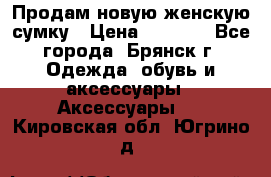 Продам новую женскую сумку › Цена ­ 1 900 - Все города, Брянск г. Одежда, обувь и аксессуары » Аксессуары   . Кировская обл.,Югрино д.
